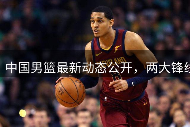 中国男篮最新动态公开，两大锋线新星缺席集训