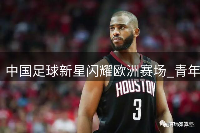 中国足球新星闪耀欧洲赛场 青年梯队国际赛事夺魁
