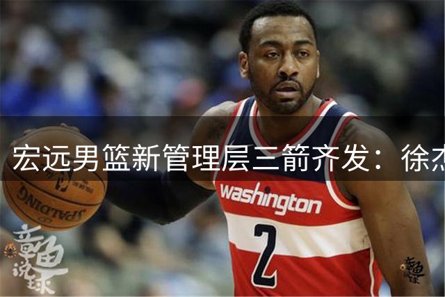 宏远男篮新管理层三箭齐发：徐杰获提拔 徐昕留队 周鹏双身份回归