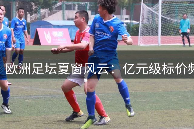 欧洲足坛夏窗风云：亿元级标价频现 豪门争夺战白热化