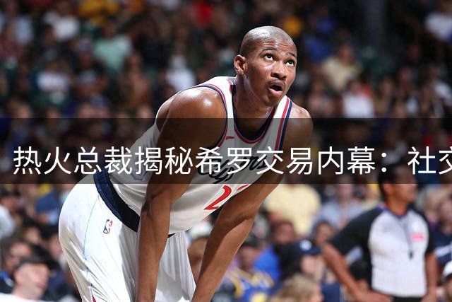 热火总裁揭秘希罗交易内幕：社交媒体时代球员如何面对商业抉择