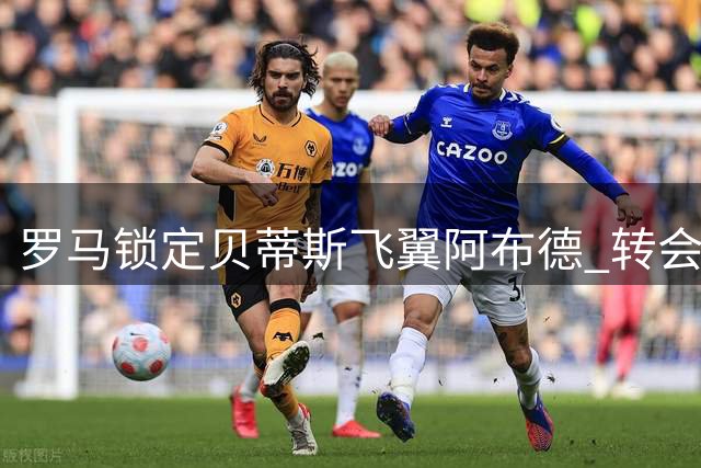 罗马锁定贝蒂斯飞翼阿布德 转会费分歧成交易关键