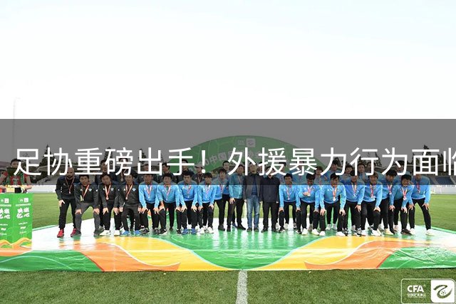 足协重磅出手！外援暴力行为面临至少3场禁赛