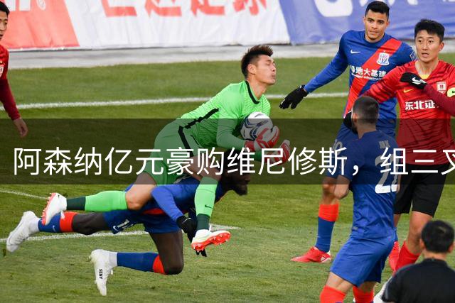 阿森纳亿元豪购维尼修斯，组三叉戟冲击英超桂冠